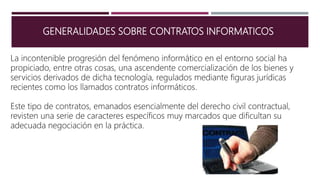 GENERALIDADES SOBRE CONTRATOS INFORMATICOS
La incontenible progresión del fenómeno informático en el entorno social ha
propiciado, entre otras cosas, una ascendente comercialización de los bienes y
servicios derivados de dicha tecnología, regulados mediante figuras jurídicas
recientes como los llamados contratos informáticos.
Este tipo de contratos, emanados esencialmente del derecho civil contractual,
revisten una serie de caracteres específicos muy marcados que dificultan su
adecuada negociación en la práctica.
 