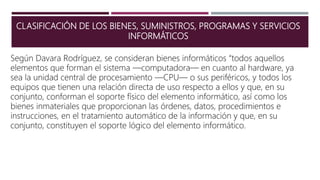 CLASIFICACIÓN DE LOS BIENES, SUMINISTROS, PROGRAMAS Y SERVICIOS
INFORMÁTICOS
Según Davara Rodríguez, se consideran bienes informáticos “todos aquellos
elementos que forman el sistema —computadora— en cuanto al hardware, ya
sea la unidad central de procesamiento —CPU— o sus periféricos, y todos los
equipos que tienen una relación directa de uso respecto a ellos y que, en su
conjunto, conforman el soporte físico del elemento informático, así como los
bienes inmateriales que proporcionan las órdenes, datos, procedimientos e
instrucciones, en el tratamiento automático de la información y que, en su
conjunto, constituyen el soporte lógico del elemento informático.
 