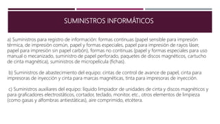 SUMINISTROS INFORMÁTICOS
a) Suministros para registro de información: formas continuas (papel sensible para impresión
térmica, de impresión común, papel y formas especiales, papel para impresión de rayos láser,
papel para impresión sin papel carbón), formas no continuas (papel y formas especiales para uso
manual o mecanizado, suministro de papel perforado, paquetes de discos magnéticos, cartucho
de cinta magnética), suministros de micropelícula (fichas).
b) Suministros de abastecimiento del equipo: cintas de control de avance de papel, cinta para
impresoras de inyección y cinta para marcas magnéticas, tinta para impresoras de inyección.
c) Suministros auxiliares del equipo: líquido limpiador de unidades de cinta y discos magnéticos y
para graficadores electrostáticos, cortador, teclado, monitor, etc., otros elementos de limpieza
(como gasas y alfombras antiestáticas), aire comprimido, etcétera.
 