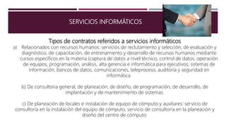 SERVICIOS INFORMÁTICOS
Tipos de contratos referidos a servicios informáticos
a) Relacionados con recursos humanos: servicios de reclutamiento y selección, de evaluación y
diagnóstico, de capacitación, de entrenamiento y desarrollo de recursos humanos mediante
cursos específicos en la materia (captura de datos a nivel técnico, control de datos, operación
de equipos, programación, análisis, alta gerencia e informática para ejecutivos, sistemas de
información, bancos de datos, comunicaciones, teleproceso, auditoría y seguridad en
informática.
b) De consultoría general, de planeación, de diseño, de programación, de desarrollo, de
implantación y de mantenimiento de sistemas.
c) De planeación de locales e instalación de equipo de cómputo y auxiliares: servicio de
consultoría en la instalación del equipo de cómputo, servicio de consultoría en la planeación y
diseño del centro de cómputo.
 