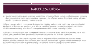 NATURALEZA JURÍDICA
a) Son de tipo complejo, pues surgen de una serie de vínculos jurídicos, ya que en ella se pueden encontrar
diversos contratos, como compraventa de hardware y de software, leasing, licencia de uso de software,
alquiler, contrato de servicios y mantenimiento.
b) Es un contrato atípico, pues carece de regulación propia y suele no estar regido por una normatividad
legal especial. Empero, en términos generales, se considera que este contrato se sujeta a los contratos
tradicionales existentes y a las disposiciones generales establecidas en los códigos civiles.
c) Es un contrato principal, pues no depende de otro contrato que le sea precedente, es decir, tiene “vida
propia”, pero puede suceder que vaya acompañado de garantía, sea ésta real o personal.
d) Es oneroso, pues cada una de las partes sufre un empobrecimiento, compensado por una ventaja.
Además, como sucede con otros contratos, este carácter pecuniario no significa necesariamente que exista
equivalencia económica en las prestaciones y casi siempre existe un desequilibrio entre ambos.
 