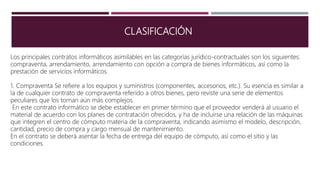 CLASIFICACIÓN
Los principales contratos informáticos asimilables en las categorías jurídico-contractuales son los siguientes:
compraventa, arrendamiento, arrendamiento con opción a compra de bienes informáticos, así como la
prestación de servicios informáticos.
1. Compraventa Se refiere a los equipos y suministros (componentes, accesorios, etc.). Su esencia es similar a
la de cualquier contrato de compraventa referido a otros bienes, pero reviste una serie de elementos
peculiares que los tornan aún más complejos.
En este contrato informático se debe establecer en primer término que el proveedor venderá al usuario el
material de acuerdo con los planes de contratación ofrecidos, y ha de incluirse una relación de las máquinas
que integren el centro de cómputo materia de la compraventa, indicando asimismo el modelo, descripción,
cantidad, precio de compra y cargo mensual de mantenimiento.
En el contrato se deberá asentar la fecha de entrega del equipo de cómputo, así como el sitio y las
condiciones.
 