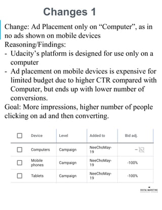 Changes 1
Change: Ad Placement only on “Computer”, as in
no ads shown on mobile devices
Reasoning/Findings:
- Udacity’s platform is designed for use only on a
computer
- Ad placement on mobile devices is expensive for
limited budget due to higher CTR compared with
Computer, but ends up with lower number of
conversions.
Goal: More impressions, higher number of people
clicking on ad and then converting.
 