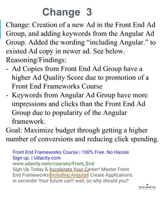 Change 3
Change: Creation of a new Ad in the Front End Ad
Group, and adding keywords from the Angular Ad
Group. Added the wording “including Angular.” to
existed Ad copy in newer ad. See below.
Reasoning/Findings:
- Ad Copies from Front End Ad Group have a
higher Ad Quality Score due to promotion of a
Front End Frameworks Course
- Keywords from Angular Ad Group have more
impressions and clicks than the Front End Ad
Group due to popularity of the Angular
framework.
Goal: Maximize budget through getting a higher
number of conversions and reducing click spending.
 