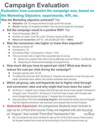 Campaign Evaluation
Evaluation how successful the campaign was, based on
the Marketing Objective, experiments, KPI, etc.
Was the Marketing objective achieved? Yes
● Objective: Get 10 unique students to sign up for the course
● Result: Exactly 10 students enrolled in the course through the campaign
● Did the campaign result in a positive ROI? Yes
● Cost of Campaign: $86.20
● Number of Leads, Cost Per Lead: 10 leads valued at $60 each
● Return on Investment: (60*10 – 86.20)/(86.20)*100 = +596%
● Was the conversion rate higher or lower than expected?
● Number of Clicks: 67
● Conversions: 10
● Conversion Rate = Conversions / Clicks = 15%.
● This conversion rate is higher than expected due to course
● Being Less popular than other course offerings such as Python, JavaScript, etc
● Requiring An Advanced knowledge of programming.
● How much did you have to spend per click? What was done to
reduce the cost per click during the campaign?
● Average cost per click: $1.29
● To reduce the cost per click, Ad Group 2: Angular was paused, a new Ad copy was
made, keywords were added, and certain keywords were paused.
● Which ad group, ads and keywords led to higher click through
and conversion rates and why might that have been the case?
● Ad Group 1: Angular had a higher click through rate due to more people interested in
“Angular” over “Front End”. Ad Group 2: Front End had a lower click through rate
since Google Ads pushed Ad group 1: Angular due it’s popularity.
● Ads promoting “Front End including Angular” with keywords based around Angular
had the highest conversion rate because more people want to learn Angular.
● Multivariate Experiment: Are prospective Students more inclined to
sign up for a Front End course if they are targeted with ads focusing
on “Angular” than overall “Front End” frameworks? No
● No, but students are more inclined to sign up for a Front End course if they search
for Angular related terms and an Ad promoting a Front End course shows up.
 