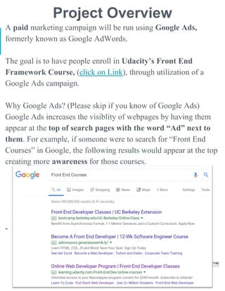 Project Overview
A paid marketing campaign will be run using Google Ads,
formerly known as Google AdWords.
The goal is to have people enroll in Udacity’s Front End
Framework Course, (click on Link), through utilization of a
Google Ads campaign.
Why Google Ads? (Please skip if you know of Google Ads)
Google Ads increases the visiblity of webpages by having them
appear at the top of search pages with the word “Ad” next to
them. For example, if someone were to search for “Front End
Courses” in Google, the following results would appear at the top
creating more awareness for those courses.
-
 