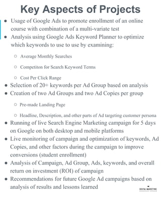 Key Aspects of Projects
● Usage of Google Ads to promote enrollment of an online
course with combination of a multi-variate test
● Analysis using Google Ads Keyword Planner to optimize
which keywords to use to use by examining:
○ Average Monthly Searches
○ Competiton for Search Keyword Terms
○ Cost Per Click Range
● Selection of 20+ keywords per Ad Group based on analysis
● Creation of two Ad Groups and two Ad Copies per group
○ Pre-made Landing Page
○ Headline, Description, and other parts of Ad targeting customer persona
● Running of live Search Engine Marketing campaign for 5 days
on Google on both desktop and mobile platforms
● Live monitoring of campaign and optimization of keywords, Ad
Copies, and other factors during the campaign to improve
conversions (student enrollment)
● Analysis of Campaign, Ad Group, Ads, keywords, and overall
return on investment (ROI) of campaign
● Recommendations for future Google Ad campaigns based on
analysis of results and lessons learned
 