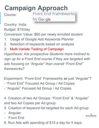 Campaign Approach
Course:
Country: India
Budget: $15/day
Conversion Value: $60 per newly enrolled student
1. Usage of Google Ads Keywords Planner
2. Selection of keywords based on analysis
3. Multi-Variate Testing of Campaign
Hypothesis: Are prospective Students more inclined to
sign up for a Front End course if they are targeted with
ads focusing on “Angular” than overall “Front End”
frameworks?
Experiment: “Front End” Frameworks or just “Angular”?
- “Front End” Focused Ad Group / Ad Copies
- “Angular” Focused Ad Group / Ad Copies
4. Creation of two Ad Groups: “Front End” & “Angular”
and two Ad Copies per Ad group.
5. Creation of keyword list targeted for each Ad group:
- Angular
- Front End
6. Run Ads with spending of $15 a day for 5 days
 