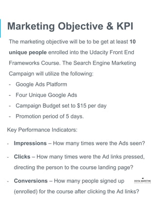 Marketing Objective & KPI
The marketing objective will be to be get at least 10
unique people enrolled into the Udacity Front End
Frameworks Course. The Search Engine Marketing
Campaign will utilize the following:
- Google Ads Platform
- Four Unique Google Ads
- Campaign Budget set to $15 per day
- Promotion period of 5 days.
Key Performance Indicators:
- Impressions – How many times were the Ads seen?
- Clicks – How many times were the Ad links pressed,
directing the person to the course landing page?
- Conversions – How many people signed up
(enrolled) for the course after clicking the Ad links?
 