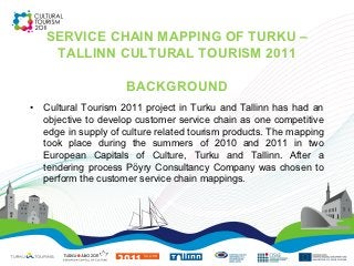 SERVICE CHAIN MAPPING OF TURKU –
     TALLINN CULTURAL TOURISM 2011

                      BACKGROUND
•   Cultural Tourism 2011 project in Turku and Tallinn has had an
    objective to develop customer service chain as one competitive
    edge in supply of culture related tourism products. The mapping
    took place during the summers of 2010 and 2011 in two
    European Capitals of Culture, Turku and Tallinn. After a
    tendering process Pöyry Consultancy Company was chosen to
    perform the customer service chain mappings.
 