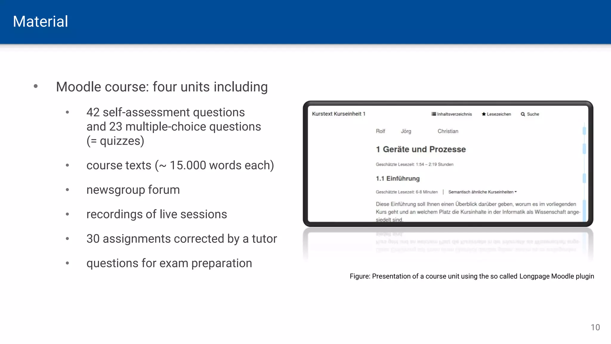 Material
10
• Moodle course: four units including
• 42 self-assessment questions
and 23 multiple-choice questions
(= quizzes)
• course texts (~ 15.000 words each)
• newsgroup forum
• recordings of live sessions
• 30 assignments corrected by a tutor
• questions for exam preparation
Figure: Presentation of a course unit using the so called Longpage Moodle plugin
 