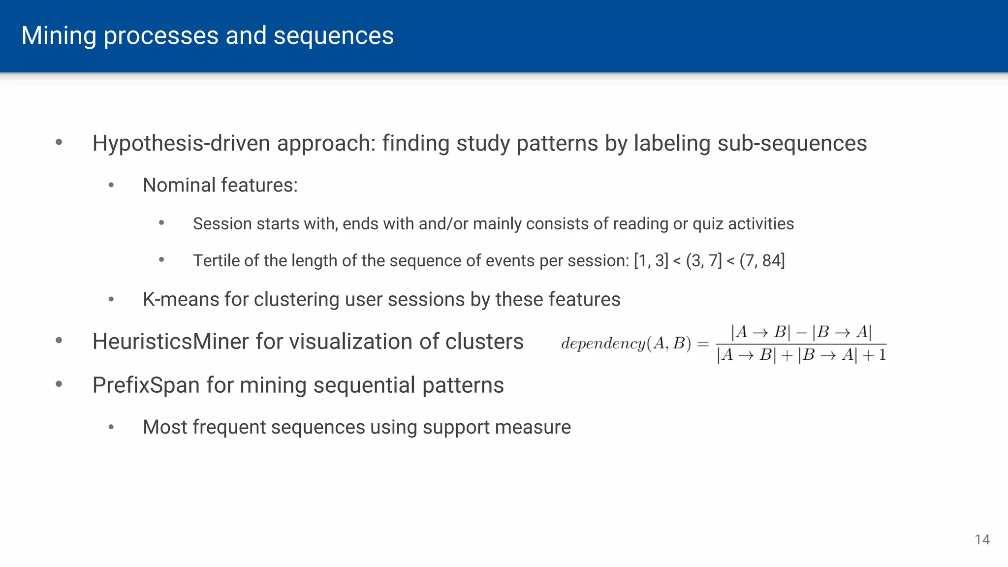Mining processes and sequences
14
• Hypothesis-driven approach: finding study patterns by labeling sub-sequences
• Nominal features:
• Session starts with, ends with and/or mainly consists of reading or quiz activities
• Tertile of the length of the sequence of events per session: [1, 3] < (3, 7] < (7, 84]
• K-means for clustering user sessions by these features
• HeuristicsMiner for visualization of clusters
• PrefixSpan for mining sequential patterns
• Most frequent sequences using support measure
 