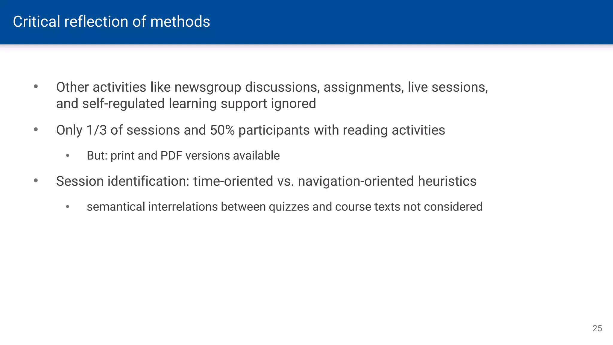 Critical reflection of methods
25
• Other activities like newsgroup discussions, assignments, live sessions,
and self-regulated learning support ignored
• Only 1/3 of sessions and 50% participants with reading activities
• But: print and PDF versions available
• Session identification: time-oriented vs. navigation-oriented heuristics
• semantical interrelations between quizzes and course texts not considered
 