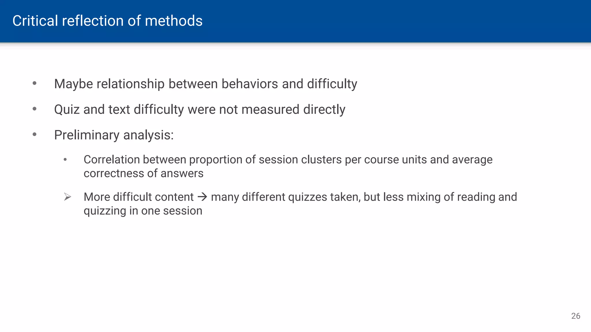 Critical reflection of methods
26
• Maybe relationship between behaviors and difficulty
• Quiz and text difficulty were not measured directly
• Preliminary analysis:
• Correlation between proportion of session clusters per course units and average
correctness of answers
➢ More difficult content → many different quizzes taken, but less mixing of reading and
quizzing in one session
 