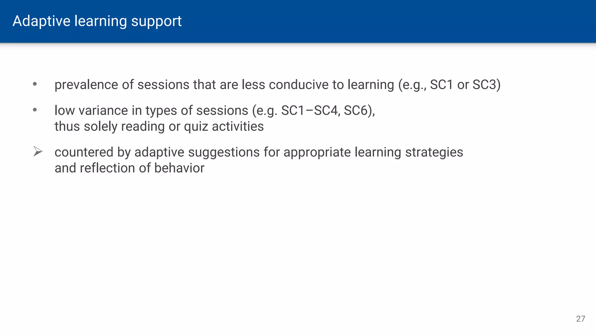 Adaptive learning support
27
• prevalence of sessions that are less conducive to learning (e.g., SC1 or SC3)
• low variance in types of sessions (e.g. SC1–SC4, SC6),
thus solely reading or quiz activities
➢ countered by adaptive suggestions for appropriate learning strategies
and reflection of behavior
 
