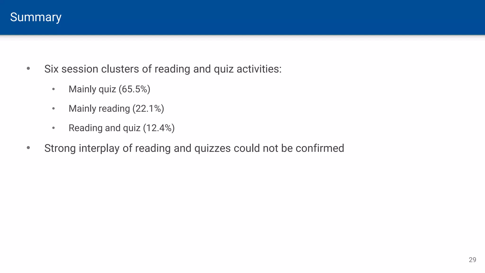 Summary
29
• Six session clusters of reading and quiz activities:
• Mainly quiz (65.5%)
• Mainly reading (22.1%)
• Reading and quiz (12.4%)
• Strong interplay of reading and quizzes could not be confirmed
 