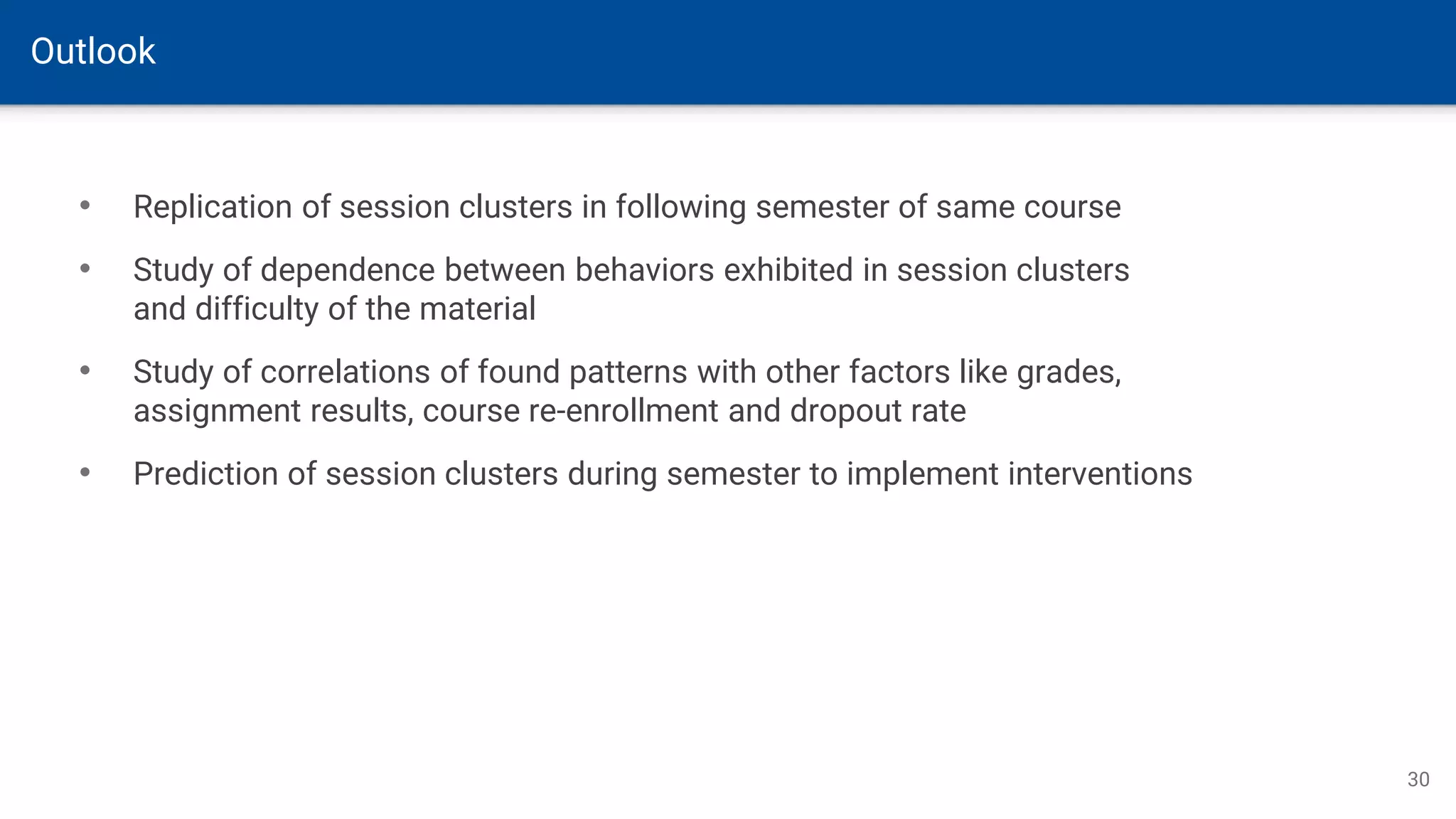 Outlook
30
• Replication of session clusters in following semester of same course
• Study of dependence between behaviors exhibited in session clusters
and difficulty of the material
• Study of correlations of found patterns with other factors like grades,
assignment results, course re-enrollment and dropout rate
• Prediction of session clusters during semester to implement interventions
 