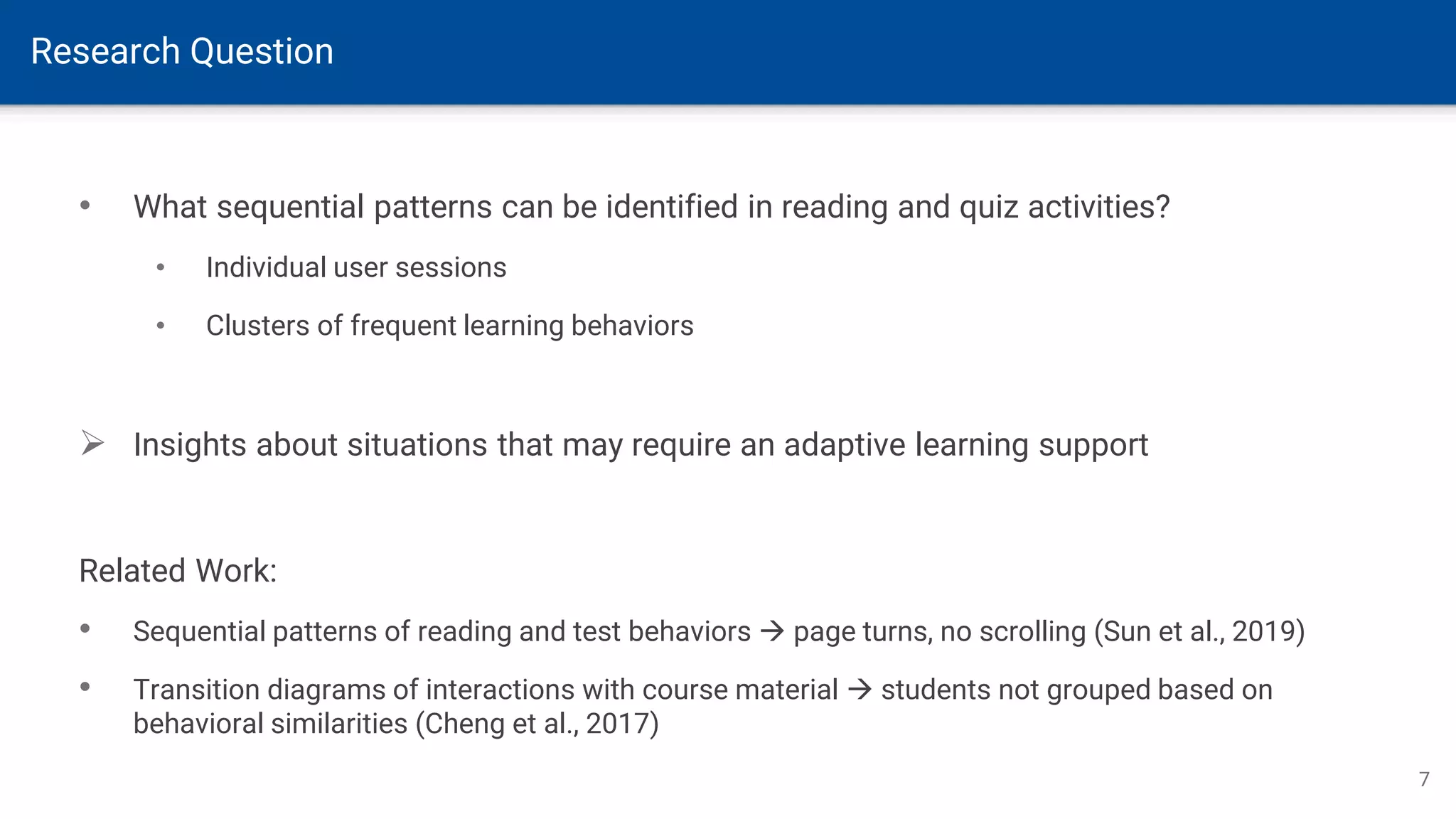 Research Question
7
• What sequential patterns can be identified in reading and quiz activities?
• Individual user sessions
• Clusters of frequent learning behaviors
➢ Insights about situations that may require an adaptive learning support
Related Work:
• Sequential patterns of reading and test behaviors → page turns, no scrolling (Sun et al., 2019)
• Transition diagrams of interactions with course material → students not grouped based on
behavioral similarities (Cheng et al., 2017)
 