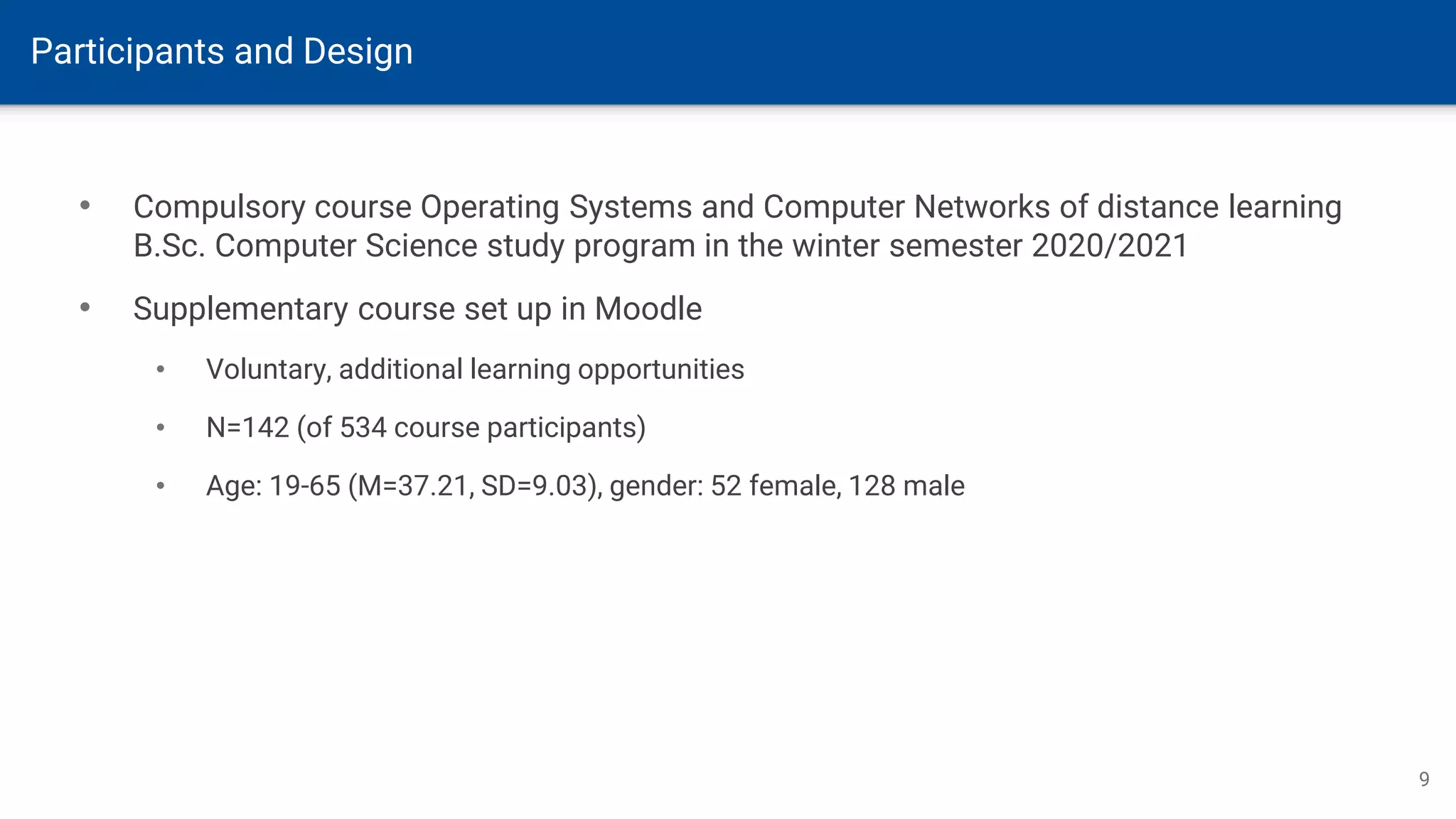 Participants and Design
9
• Compulsory course Operating Systems and Computer Networks of distance learning
B.Sc. Computer Science study program in the winter semester 2020/2021
• Supplementary course set up in Moodle
• Voluntary, additional learning opportunities
• N=142 (of 534 course participants)
• Age: 19-65 (M=37.21, SD=9.03), gender: 52 female, 128 male
 