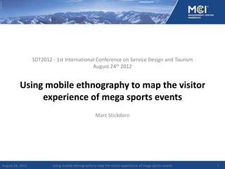 SDT2012 - 1st International Conference on Service Design and Tourism
                                            August 24th 2012


          Using mobile ethnography to map the visitor
               experience of mega sports events
                                                     Marc Stickdorn




August 24, 2012           Using mobile ethnography to map the visitor experience of mega sports events   1
 