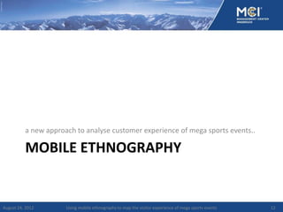 a new approach to analyse customer experience of mega sports events..

          MOBILE ETHNOGRAPHY


August 24, 2012       Using mobile ethnography to map the visitor experience of mega sports events   12
 