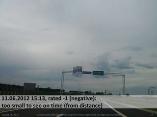 11.06.2012 15:13, rated -1 (negative):
too small to see on time (from distance)
August 24, 2012   Using mobile ethnography to map the visitor experience of mega sports events   17
 