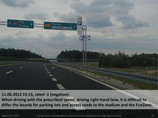 11.06.2012 15:15, rated -1 (negative):
When driving with the prescribed speed, driving right-hand lane, it is difficult to
differ the boards for parking lots and access roads to the stadium and the FunZone.

August 24, 2012    Using mobile ethnography to map the visitor experience of mega sports events   18
 