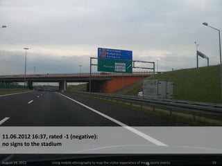 11.06.2012 16:37, rated -1 (negative):
no signs to the stadium

August 24, 2012    Using mobile ethnography to map the visitor experience of mega sports events   19
 