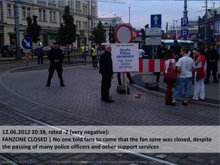 12.06.2012 20:38, rated -2 (very negative):
FANZONE CLOSED | No one told fans to come that the fan zone was closed, despite
the passing of many police officers and other support services

August 24, 2012   Using mobile ethnography to map the visitor experience of mega sports events   20
 