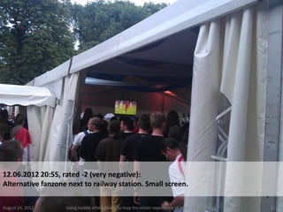 12.06.2012 20:55, rated -2 (very negative):
Alternative fanzone next to railway station. Small screen.

August 24, 2012    Using mobile ethnography to map the visitor experience of mega sports events   21
 