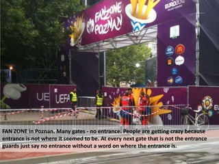 FAN ZONE in Poznan. Many gates - no entrance. People are getting crazy because
entrance is not where it seemed to be. At every next gate that is not the entrance
guards just say no entrance without a word on where the entrance is.

August 24, 2012    Using mobile ethnography to map the visitor experience of mega sports events   31
 