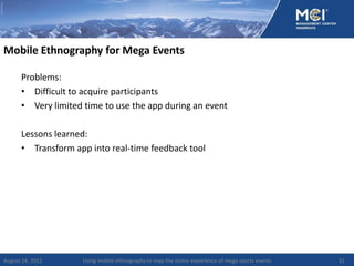 Mobile Ethnography for Mega Events

      Problems:
      • Difficult to acquire participants
      • Very limited time to use the app during an event

      Lessons learned:
      • Transform app into real-time feedback tool




August 24, 2012     Using mobile ethnography to map the visitor experience of mega sports events   32
 