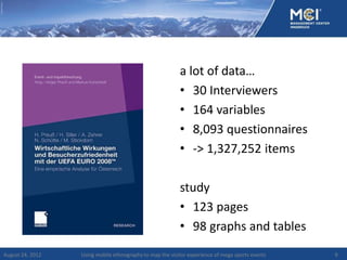 a lot of data…
                                                          • 30 Interviewers
                                                          • 164 variables
                                                          • 8,093 questionnaires
                                                          • -> 1,327,252 items

                                                          study
                                                          • 123 pages
                                                          • 98 graphs and tables
August 24, 2012   Using mobile ethnography to map the visitor experience of mega sports events   9
 