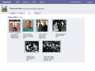 fakebook             Wall              Photos               Flair          Boxes                                                   Chairman Mao   Logout



       Chairman Mao insert most recent status update here

           Wall                 Info            Photos             Boxes


     Photos of Mao 4-6 Photos




         This is a picture of          This is my favorite             That is my fourth                  That’s me greeting the
         me painted by                 painting of me it was           wife that some                     president Richard
         Zhang Zhenshi at              also one of my official         people called                      Nixon
         Tiananmen gate                ones.                           Madame Mao.




                                              14th Dalai Lama                    This is me at Joseph
                                              shaking hands with                 Stalin’s 71th birthday
                                              me, October 13,                    celebration in Moscow,
                                              1954                               December 1949
 