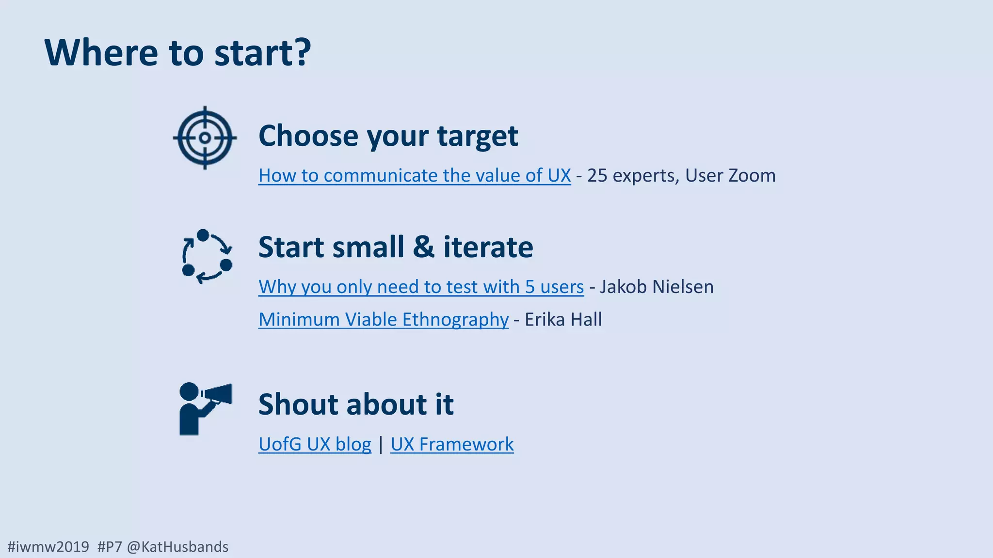 #iwmw2019 #P7 @KatHusbands
Choose your target
How to communicate the value of UX - 25 experts, User Zoom
Start small & iterate
Why you only need to test with 5 users - Jakob Nielsen
Minimum Viable Ethnography - Erika Hall
Shout about it
UofG UX blog | UX Framework
Where to start?
 