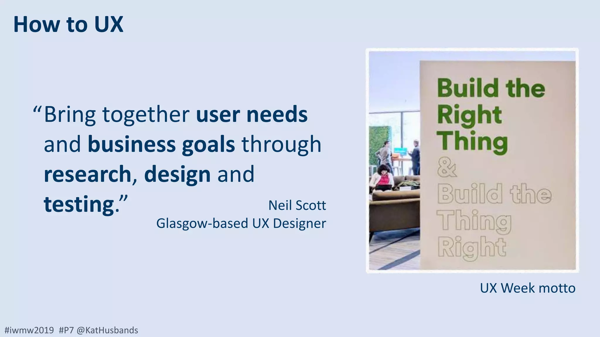 #iwmw2019 #P7 @KatHusbands
How to UX
Bring together user needs
and business goals through
research, design and
testing.”
“
Neil Scott
Glasgow-based UX Designer
UX Week motto
 