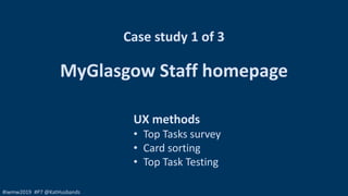 #iwmw2019 #P7 @KatHusbands
Case study 1 of 3
MyGlasgow Staff homepage
UX methods
• Top Tasks survey
• Card sorting
• Top T...