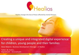 Healios changes the lives of those affected by mental illnesses
Creating a unique and integrated digital experience
for children, young people and their families
Steve Roberts– Business Development Manager at Healios
Twitter: @_Healios_
#digitalhealth #mentalhealth
 