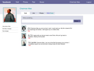 facebook             Wall      Photos           Flair          Boxes                                                   Chairman Mao    Logout



                            Chairman Mao

                                 Wall            Info         Photos         RSG Posts


                               Write something…

                                                                                                                               Share


View photos of Mao

Send Mao a message                      Ji-Li Chairman Mao you are my hero! I wish I could meet you. My life is based off of
                                        your teachings and advise. I will support you no matter what,
Poke message                            1966



                                        An Yin I agree with you that we need a new China. We can’t go back to
                                        capitalism. Destroy the fourolds!
:                                       1966



                                         Yin Lan-lan Chairman Mao, I am one of the Red Successor at my school. I
                                         completely support you and promise to always keep the laws followed.
                                         1966
 