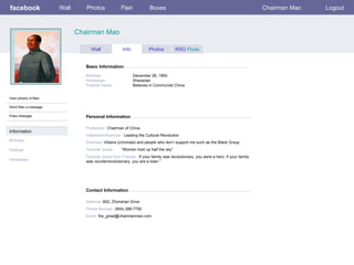 facebook             Wall      Photos              Flair            Boxes                                                        Chairman Mao   Logout



                            Chairman Mao

                                  Wall              Info           Photos          RSG Posts


                               Basic Information

                               Birthday:                   December 26, 1893
                               Hometown:                   Shaoshan
                               Political Views:            Believes in Communist China


View photos of Mao

Send Mao a message

Poke message                   Personal Information

                               Profession: Chairman of China
Information
                               Interests/Influences: Leading the Cultural Revolution
Birthday:                      Enemies: Villains (criminals) and people who don’t support me such as the Black Group
Political:                     Favorite Quote:     “Women hold up half the sky”
                               Favorite Quote from Friends: “If your family was revolutionary, you were a hero. If your family
Hometown:                      was counterrevolutionary, you are a loser.”




                               Contact Information

                               Address: 802, Zhonshan Drive
                               Phone Number: (904) 289-7792
                               Email: the_great@chairmanmao.com
 