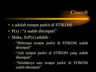 Contoh
• x adalah tempat parkir di STIKOM
• P(x) : “x sudah ditempati”
• Maka, ∃xP(x) adalah :
– “Beberapa tempat parkir di STIKOM sudah
ditempati”
– “Ada tempat parkir di STIKOM yang sudah
ditempati”
– “Setidaknya satu tempat parkir di STIKOM
sudah ditempati”
 