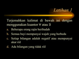 Latihan 1
Terjemahkan kalimat di bawah ini dengan
menggunakan kuantor ∀ atau ∃
a. Beberapa orang rajin beribadah
b. Semua bayi mempunyai wajah yang berbeda
c. Setiap bilangan adalah negatif atau mempunyai
akar riil
d. Ada bilangan yang tidak riil
 