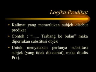 Logika Predikat
• Kalimat yang memerlukan subjek disebut
predikat
• Contoh : “...... Terbang ke bulan” maka
diperlukan substitusi objek
• Untuk menyatakan perlunya substitusi
subjek (yang tidak diketahui), maka ditulis
P(x).
 