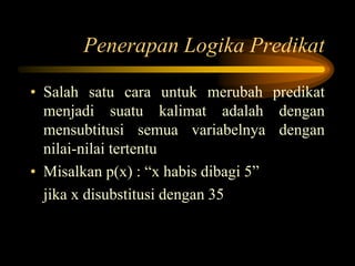 Penerapan Logika Predikat
• Salah satu cara untuk merubah predikat
menjadi suatu kalimat adalah dengan
mensubtitusi semua variabelnya dengan
nilai-nilai tertentu
• Misalkan p(x) : “x habis dibagi 5”
jika x disubstitusi dengan 35
 