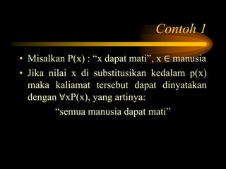 Contoh 1
• Misalkan P(x) : “x dapat mati”, x ∈ manusia
• Jika nilai x di substitusikan kedalam p(x)
maka kaliamat tersebut dapat dinyatakan
dengan ∀xP(x), yang artinya:
“semua manusia dapat mati”
 