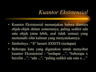 Kuantor Eksistensial
• Kuantor Eksistensial menunjukan bahwa diantara
objek-objek dalam semestanya, paling sedikit ada
satu objek (atau lebih, asal tidak semua) yang
memenuhi sifat kalimat yang menyatakannya.
• Simbolnya : “∃” berarti ∃XISTS (terdapat)
• Beberapa kata yang digunakan untuk menyebut
kuantor Eksistensial : “terdapat ...”, “beberapa x
bersifat ...”, “ada ...”, “paling sedikit ada satu x ...”
 