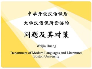 中学开设汉语课后
大学汉语课所面临的
问题及其对策
Weijia Huang
Department of Modern Languages and Literatures
Boston University
 