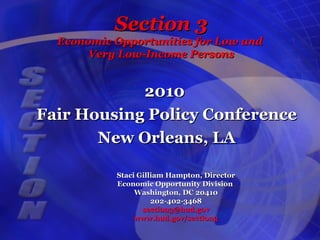 Section 3Section 3
Economic Opportunities for Low andEconomic Opportunities for Low and
Very Low-Income PersonsVery Low-Income Persons
20102010
Fair Housing Policy ConferenceFair Housing Policy Conference
New Orleans, LANew Orleans, LA
Staci Gilliam Hampton, DirectorStaci Gilliam Hampton, Director
Economic Opportunity DivisionEconomic Opportunity Division
Washington, DC 20410Washington, DC 20410
202-402-3468202-402-3468
section3@hud.govsection3@hud.gov
www.hud.gov/section3www.hud.gov/section3
 