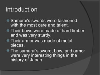 Introduction Samurai's swords were fashioned with the most care and talent.  Their bows were made of hard timber and was very sturdy.  Their armor was made of metal pieces.  The samurai's sword, bow, and armor were very interesting things in the history of Japan 