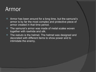 Armor Armor has been around for a long time, but the samurai’s armor is by far the most complex and protective piece of armor created in that time period.  The samurai’s armor was made of metal scales woven together with rawhide and silk.  The  kabuto  is the helmet. The helmet was designed and decorated with different items to show power and to intimidate the enemy. 